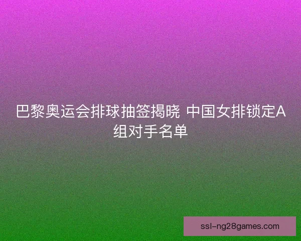 巴黎奥运会排球抽签揭晓 中国女排锁定A组对手名单