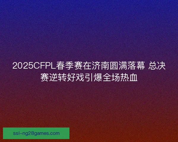 2025CFPL春季赛在济南圆满落幕 总决赛逆转好戏引爆全场热血